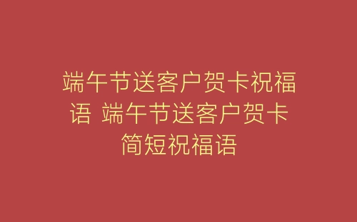 端午节送客户贺卡祝福语 端午节送客户贺卡简短祝福语-春林公文网