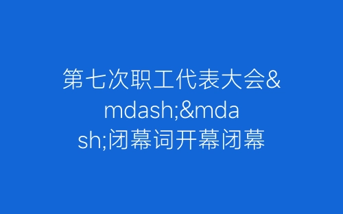 第七次职工代表大会——闭幕词开幕闭幕词-春林公文网
