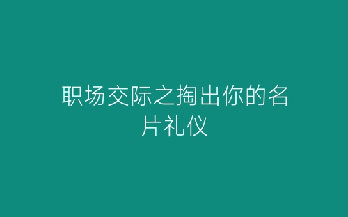 职场交际之掏出你的名片礼仪-春林公文网