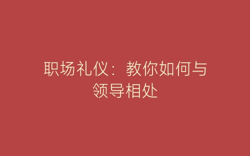 职场礼仪：教你如何与领导相处-春林公文网