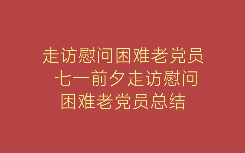 走访慰问困难老党员 七一前夕走访慰问困难老党员总结-春林公文网