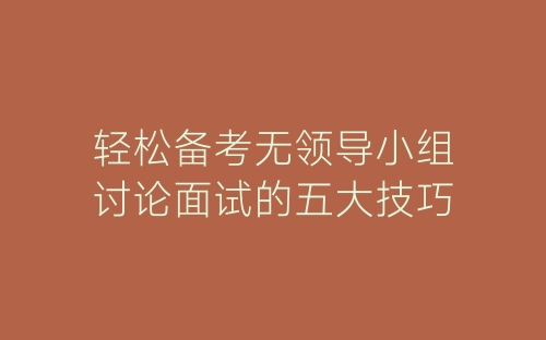 轻松备考无领导小组讨论面试的五大技巧-春林公文网