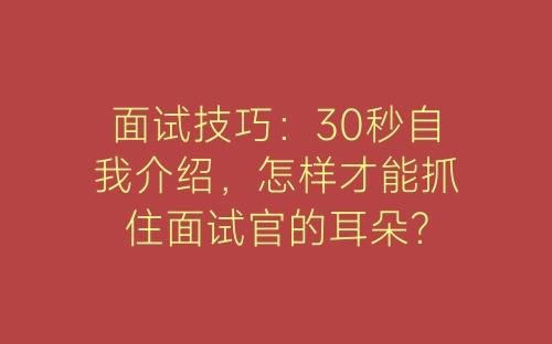 面试技巧：30秒自我介绍，怎样才能抓住面试官的耳朵？-春林公文网