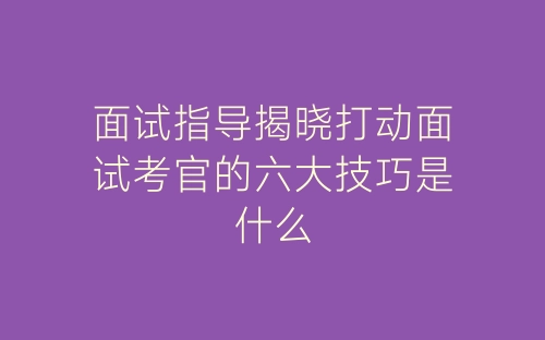 面试指导揭晓打动面试考官的六大技巧是什么-春林公文网