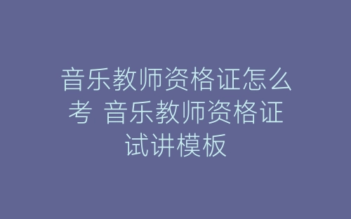 音乐教师资格证怎么考 音乐教师资格证试讲模板-春林公文网