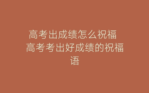 高考出成绩怎么祝福 高考考出好成绩的祝福语-春林公文网