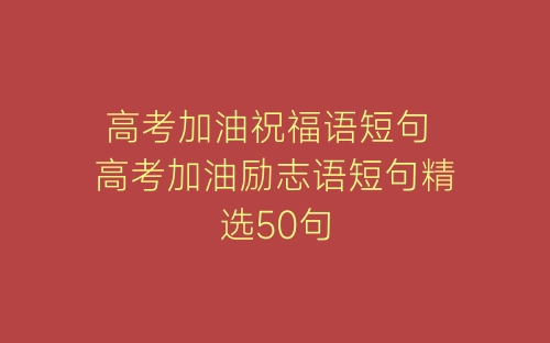 高考加油祝福语短句 高考加油励志语短句精选50句-春林公文网